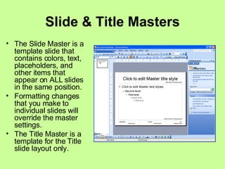 Slide & Title Masters The Slide Master is a template slide that contains colors, text, placeholders, and other items that appear on ALL slides in the same position. Formatting changes that you make to individual slides will override the master settings. The Title Master is a template for the Title slide layout only. 