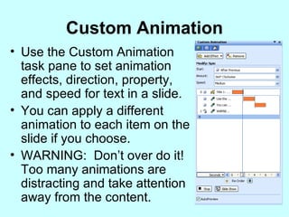 Custom Animation Use the Custom Animation task pane to set animation effects, direction, property, and speed for text in a slide. You can apply a different animation to each item on the slide if you choose. WARNING:  Don’t over do it!  Too many animations are distracting and take attention away from the content. 