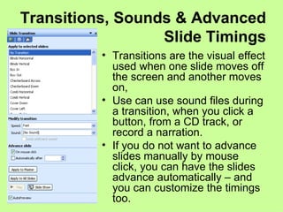 Transitions, Sounds & Advanced Slide Timings Transitions are the visual effect used when one slide moves off the screen and another moves on, Use can use sound files during a transition, when you click a button, from a CD track, or record a narration. If you do not want to advance slides manually by mouse click, you can have the slides advance automatically – and you can customize the timings too. 