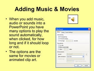 Adding Music & Movies When you add music, audio or sounds into a PowerPoint you have many options to play the sound automatically, when clicked, for how long and if it should loop or not. The options are the same for movies or animated clip art. 
