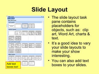 Slide Layout The slide layout task pane contains placeholders for objects, such as:  clip art, Word Art, charts & text. It’s a good idea to vary your slide layouts to make your show interesting. You can also add text boxes to your slides. Add text boxes too! 