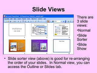 Slide Views Slide sorter view (above) is good for re-arranging the order of your slides.  In Normal view, you can access the Outline or Slides tab. There are 3 slide views: Normal Slide Sorter Slide Show 