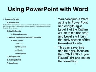Using PowerPoint with Word You can open a Word outline in PowerPoint and everything in Level 1 of the Outline will be in the title area and Level 2 will be in the body section of the PowerPoint slide. This can save time and help you focus on the CONTENT of  your PowerPoint and not on the formatting. 