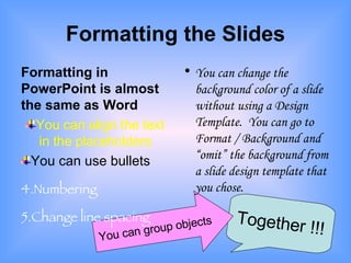 Formatting the Slides Formatting in PowerPoint is almost the same as Word You can align the text in the placeholders You can use bullets Numbering Change line spacing You can change the background color of a slide without using a Design Template.  You can go to Format / Background and “omit” the background from a slide design template that you chose. Together !!! You can group objects 