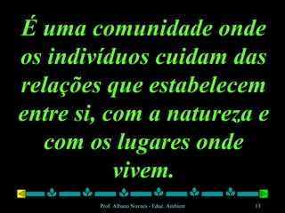 É uma comunidade onde os indivíduos cuidam das relações que estabelecem entre si, com a natureza e com os lugares onde vivem. 