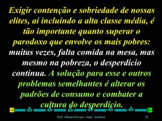 Exigir contenção e sobriedade de nossas elites, aí incluindo a alta classe média, é tão importante quanto superar o parodoxo que envolve os mais pobres:  muitas vezes, falta comida na mesa, mas mesmo na pobreza, o desperdício continua .  A solução para esse e outros problemas semelhantes é alterar os padrões de consumo e combater a cultura do desperdício . 