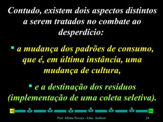 Contudo, existem dois aspectos distintos a serem tratados no combate ao desperdício:  a mudança dos padrões de consumo, que é, em última instância, uma mudança de cultura, e a destinação dos resíduos (implementação de uma coleta seletiva). 