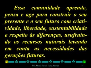 Essa comunidade aprende, pensa e age para construir o seu presente e o seu futuro com criati-vidade, liberdade, sustentabilidade e respeito às diferenças, usufruin-do os recursos naturais levando em conta as necessidades das gerações futuras. 