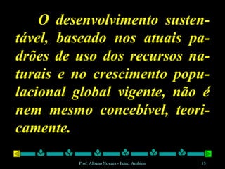 O desenvolvimento susten-tável, baseado nos atuais pa-drões de uso dos recursos na-turais e no crescimento popu-lacional global vigente, não é nem mesmo concebível, teori-camente. 