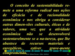 O conceito de sustentabilidade re-mete a uma reforma radical nas ações de eficácia e de racionalidade econômica e nos obriga a considerar outras dimen-sões culturais, éticas e de valores, uma vez que a atividade econômica não se desenvolverá sustentavelmente se a na-tureza, que lhe abastece de recursos materiais e enregéticos, estiver grave-mente comprometida. 