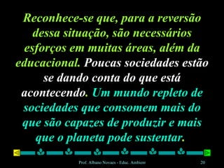 Reconhece-se que, para a reversão dessa situação, são necessários esforços em muitas áreas, além da educacional.  Poucas sociedades estão se dando conta do que está acontecendo .  Um mundo repleto de sociedades que consomem mais do que são capazes de produzir e mais que o planeta pode sustentar .  