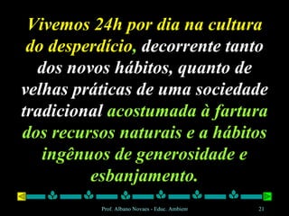 Vivemos 24h por dia na cultura do desperdício ,  decorrente tanto dos novos hábitos, quanto de velhas práticas de uma sociedade tradicional  acostumada à fartura dos recursos naturais e a hábitos ingênuos de generosidade e esbanjamento. 