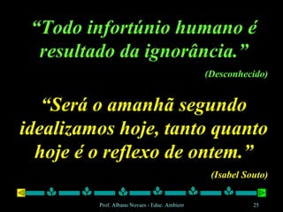 “ Todo infortúnio humano é resultado da ignorância.” (Desconhecido) “ Será o amanhã segundo idealizamos hoje, tanto quanto hoje é o reflexo de ontem.” (Isabel Souto) 