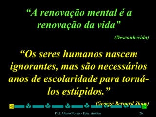 “ A renovação mental é a renovação da vida” (Desconhecido) “ Os seres humanos nascem ignorantes, mas são necessários anos de escolaridade para torná-los estúpidos.” (George Bernard Shaw) 