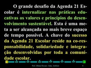 O grande desafio da Agenda 21 Es-colar é  internalizar nas práticas edu-cativas os valores e princípios do desen-volvimento sustentável . Esta é uma me-ta a ser alcançada no mais breve espaço de tempo possível. A chave do  sucesso da Agenda 21 Escolar reside na co-res-ponsabilidade, solidariedade e integra-ção desenvolvidas por toda a comuni-dade escolar . 