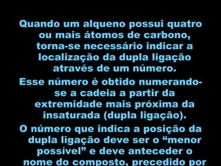 Quando um alqueno possui quatro ou mais átomos de carbono, torna-se necessário indicar a localização da dupla ligação através de um número. Esse número é obtido numerando-se a cadeia a partir da extremidade mais próxima da insaturada (dupla ligação). O número que indica a posição da dupla ligação deve ser o “menor possível” e deve anteceder o nome do composto, precedido por um hífen. 