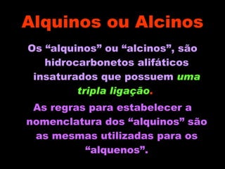 Alquinos ou Alcinos Os “alquinos” ou “alcinos”, são hidrocarbonetos alifáticos insaturados que possuem   uma tripla ligação .  As regras para estabelecer a nomenclatura dos “alquinos” são as mesmas utilizadas para os “alquenos”. 