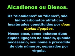 Alcadienos ou Dienos. Os “alcadienos” ou “dienos”, são hidrocarbonetos alifáticos insaturados constituídos por  duas duplas ligações . Nesse caso, como existem duas duplas ligações na cadeia, quando necessário, seu nome é precedido de dois números, separados por vírgula. 