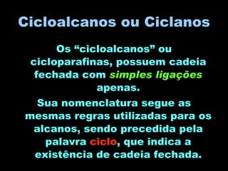 Cicloalcanos ou Ciclanos Os “cicloalcanos” ou cicloparafinas, possuem cadeia fechada com  simples ligações  apenas. Sua nomenclatura segue as mesmas regras utilizadas para os alcanos, sendo precedida pela palavra  ciclo , que indica a existência de cadeia fechada. 