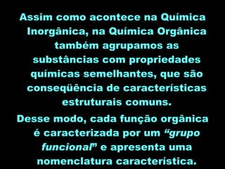 Assim como acontece na Química Inorgânica, na Química Orgânica também agrupamos as substâncias com propriedades químicas semelhantes, que são conseqüência de características estruturais comuns. Desse modo, cada função orgânica é caracterizada por um  “grupo funcional ” e apresenta uma nomenclatura característica. 
