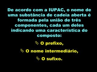 De acordo com a IUPAC, o nome de uma substância de cadeia aberta é formada pela união de três componentes, cada um deles indicando uma característica do composto: O prefixo, O nome intermediário, O sufixo. 