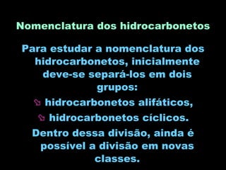 Nomenclatura dos hidrocarbonetos Para estudar a nomenclatura dos hidrocarbonetos, inicialmente deve-se separá-los em dois grupos: hidrocarbonetos alifáticos, hidrocarbonetos cíclicos. Dentro dessa divisão, ainda é possível a divisão em novas classes. 