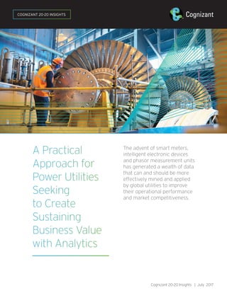 A Practical
Approach for
Power Utilities
Seeking
to Create
Sustaining
Business Value
with Analytics
The advent of smart meters,
intelligent electronic devices
and phasor measurement units
has generated a wealth of data
that can and should be more
effectively mined and applied
by global utilities to improve
their operational performance
and market competitiveness.
Cognizant 20-20 Insights | July 2017
COGNIZANT 20-20 INSIGHTS
 