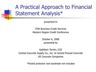A Practical Approach to Financial Statement Analysis* presented to CMA Business Credit Services Western Region Credit Conference October 6, 2006 presented by Kathleen Tomlin, CCE Central Concrete Supply Co., Inc. & Central Precast Concrete US Concrete Companies *Pocket protector and eyeshade not included 