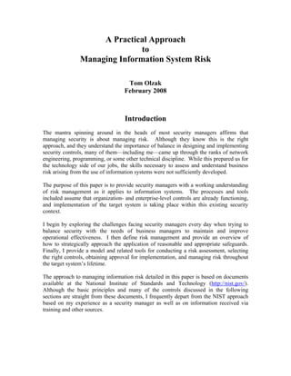 A Practical Approach
                               to
                Managing Information System Risk

                                    Tom Olzak
                                   February 2008



                                   Introduction
The mantra spinning around in the heads of most security managers affirms that
managing security is about managing risk. Although they know this is the right
approach, and they understand the importance of balance in designing and implementing
security controls, many of them—including me—came up through the ranks of network
engineering, programming, or some other technical discipline. While this prepared us for
the technology side of our jobs, the skills necessary to assess and understand business
risk arising from the use of information systems were not sufficiently developed.

The purpose of this paper is to provide security managers with a working understanding
of risk management as it applies to information systems. The processes and tools
included assume that organization- and enterprise-level controls are already functioning,
and implementation of the target system is taking place within this existing security
context.

I begin by exploring the challenges facing security managers every day when trying to
balance security with the needs of business managers to maintain and improve
operational effectiveness. I then define risk management and provide an overview of
how to strategically approach the application of reasonable and appropriate safeguards.
Finally, I provide a model and related tools for conducting a risk assessment, selecting
the right controls, obtaining approval for implementation, and managing risk throughout
the target system’s lifetime.

The approach to managing information risk detailed in this paper is based on documents
available at the National Institute of Standards and Technology (http://nist.gov/).
Although the basic principles and many of the controls discussed in the following
sections are straight from these documents, I frequently depart from the NIST approach
based on my experience as a security manager as well as on information received via
training and other sources.