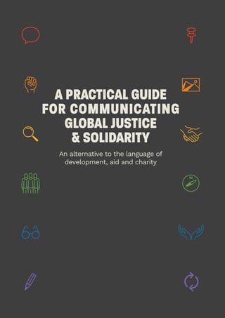 1
A PRACTICAL GUIDE
FOR COMMUNICATING
GLOBAL JUSTICE
& SOLIDARITY
An alternative to the language of
development, aid and charity
 