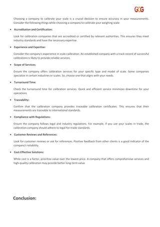Choosing a company to calibrate your scale is a crucial decision to ensure accuracy in your measurements.
Consider the following things while choosing a company to calibrate your weighing scale:
• Accreditation and Certification:
Look for calibration companies that are accredited or certified by relevant authorities. This ensures they meet
industry standards and have the necessary expertise.
• Experience and Expertise:
Consider the company's experience in scale calibration. An established company with a track record of successful
calibrations is likely to provide reliable services.
• Scope of Services:
Ensure the company offers calibration services for your specific type and model of scale. Some companies
specialize in certain industries or scales. So, choose one that aligns with your needs.
• Turnaround Time:
Check the turnaround time for calibration services. Quick and efficient service minimizes downtime for your
operations.
• Traceability:
Confirm that the calibration company provides traceable calibration certificates. This ensures that their
measurements are traceable to international standards.
• Compliance with Regulations:
Ensure the company follows legal and industry regulations. For example, if you use your scales in trade, the
calibration company should adhere to legal-for-trade standards.
• Customer Reviews and References:
Look for customer reviews or ask for references. Positive feedback from other clients is a good indicator of the
company's reliability.
• Cost-Effective Solutions:
While cost is a factor, prioritize value over the lowest price. A company that offers comprehensive services and
high-quality calibration may provide better long-term value.
Conclusion:
 