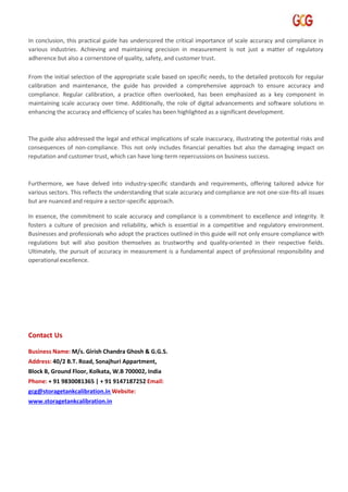 In conclusion, this practical guide has underscored the critical importance of scale accuracy and compliance in
various industries. Achieving and maintaining precision in measurement is not just a matter of regulatory
adherence but also a cornerstone of quality, safety, and customer trust.
From the initial selection of the appropriate scale based on specific needs, to the detailed protocols for regular
calibration and maintenance, the guide has provided a comprehensive approach to ensure accuracy and
compliance. Regular calibration, a practice often overlooked, has been emphasized as a key component in
maintaining scale accuracy over time. Additionally, the role of digital advancements and software solutions in
enhancing the accuracy and efficiency of scales has been highlighted as a significant development.
The guide also addressed the legal and ethical implications of scale inaccuracy, illustrating the potential risks and
consequences of non-compliance. This not only includes financial penalties but also the damaging impact on
reputation and customer trust, which can have long-term repercussions on business success.
Furthermore, we have delved into industry-specific standards and requirements, offering tailored advice for
various sectors. This reflects the understanding that scale accuracy and compliance are not one-size-fits-all issues
but are nuanced and require a sector-specific approach.
In essence, the commitment to scale accuracy and compliance is a commitment to excellence and integrity. It
fosters a culture of precision and reliability, which is essential in a competitive and regulatory environment.
Businesses and professionals who adopt the practices outlined in this guide will not only ensure compliance with
regulations but will also position themselves as trustworthy and quality-oriented in their respective fields.
Ultimately, the pursuit of accuracy in measurement is a fundamental aspect of professional responsibility and
operational excellence.
Contact Us
Business Name: M/s. Girish Chandra Ghosh & G.G.S.
Address: 40/2 B.T. Road, Sonajhuri Appartment,
Block B, Ground Floor, Kolkata, W.B 700002, India
Phone: + 91 9830081365 | + 91 9147187252 Email:
gcg@storagetankcalibration.in Website:
www.storagetankcalibration.in
 