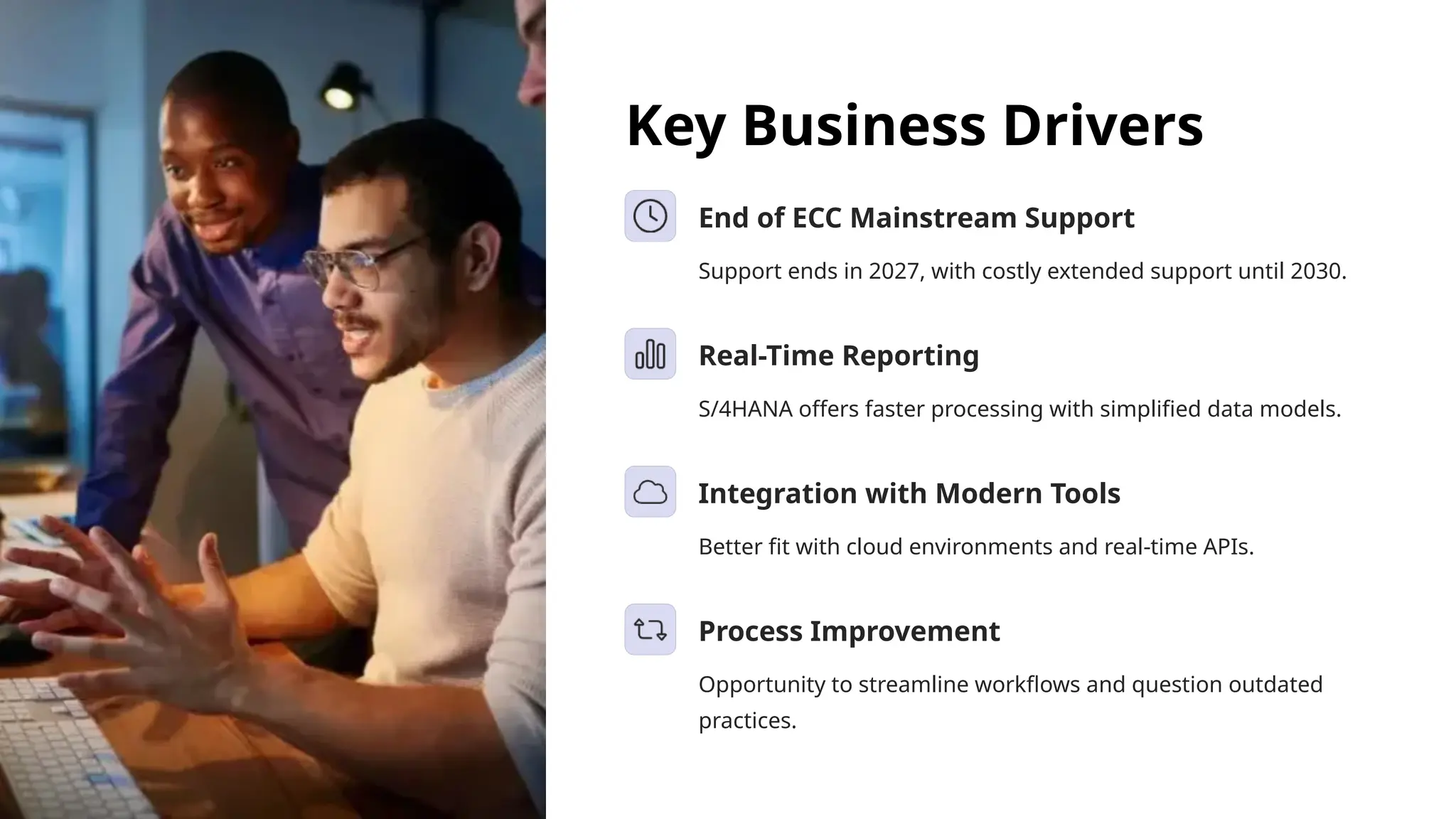 Key Business Drivers
End of ECC Mainstream Support
Support ends in 2027, with costly extended support until 2030.
Real-Time Reporting
S/4HANA offers faster processing with simplified data models.
Integration with Modern Tools
Better fit with cloud environments and real-time APIs.
Process Improvement
Opportunity to streamline workflows and question outdated
practices.
 