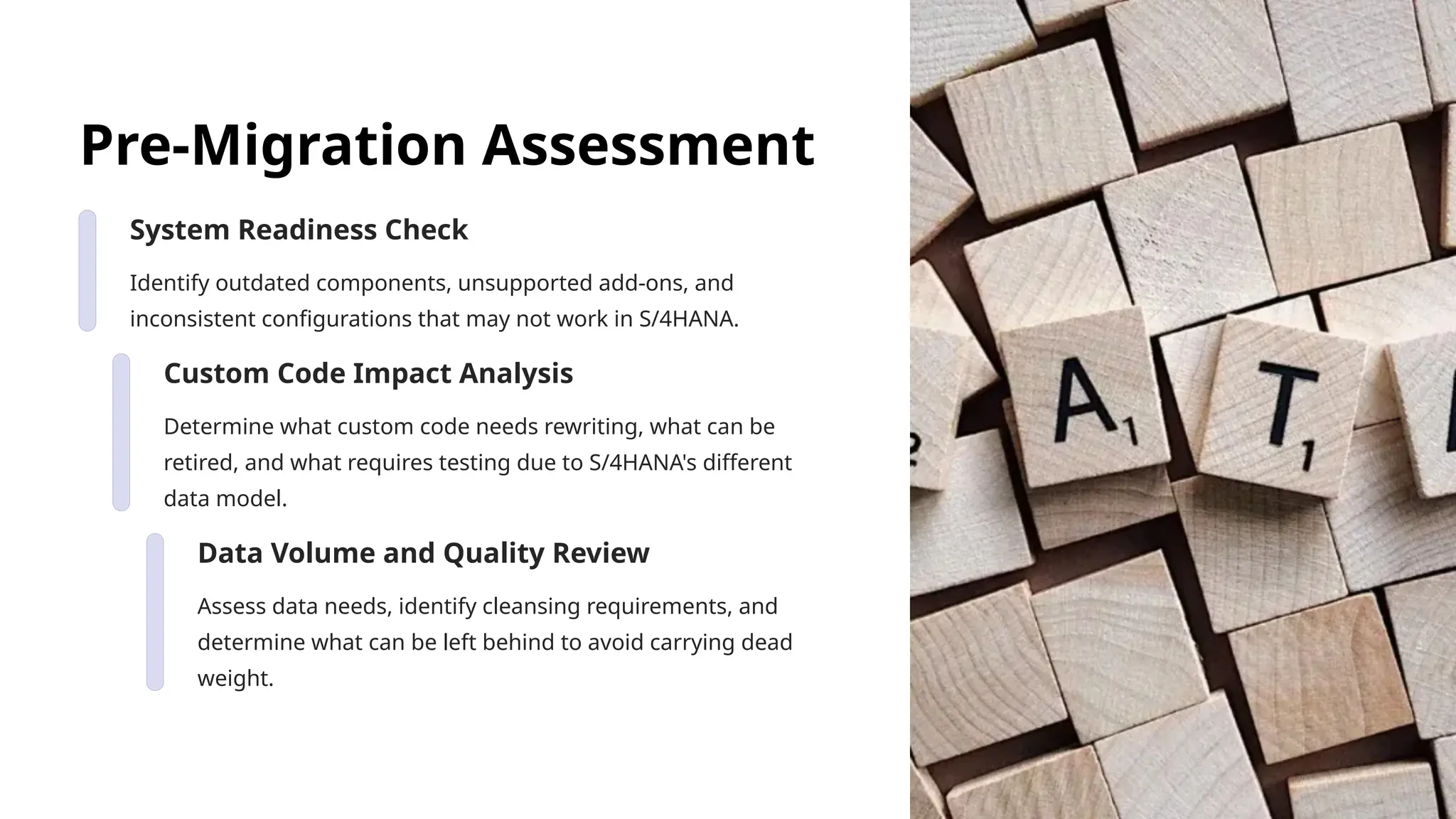 Pre-Migration Assessment
System Readiness Check
Identify outdated components, unsupported add-ons, and
inconsistent configurations that may not work in S/4HANA.
Custom Code Impact Analysis
Determine what custom code needs rewriting, what can be
retired, and what requires testing due to S/4HANA's different
data model.
Data Volume and Quality Review
Assess data needs, identify cleansing requirements, and
determine what can be left behind to avoid carrying dead
weight.
 