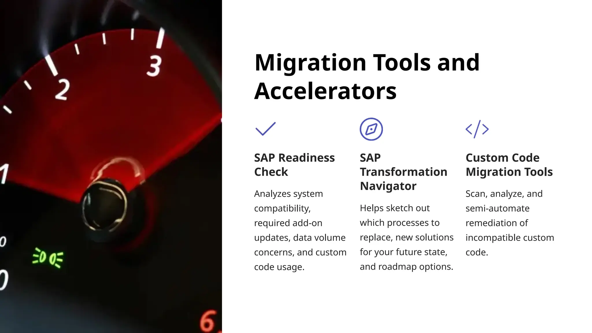 Migration Tools and
Accelerators
SAP Readiness
Check
Analyzes system
compatibility,
required add-on
updates, data volume
concerns, and custom
code usage.
SAP
Transformation
Navigator
Helps sketch out
which processes to
replace, new solutions
for your future state,
and roadmap options.
Custom Code
Migration Tools
Scan, analyze, and
semi-automate
remediation of
incompatible custom
code.
 