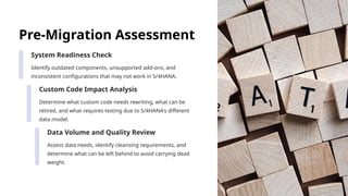 Pre-Migration Assessment
System Readiness Check
Identify outdated components, unsupported add-ons, and
inconsistent configurations that may not work in S/4HANA.
Custom Code Impact Analysis
Determine what custom code needs rewriting, what can be
retired, and what requires testing due to S/4HANA's different
data model.
Data Volume and Quality Review
Assess data needs, identify cleansing requirements, and
determine what can be left behind to avoid carrying dead
weight.
 