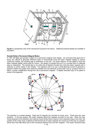 Fig.20 is a perspective view of the mechanical housing for the device. Additional practical details are available in
the patent.
Donald Kelly’s Permanent Magnet Motor.
In 1979, Mr Kelly was granted a patent on a permanent magnet motor design. He comments that apart from it
being very difficult to generate sufficient power to mechanically move the stator magnets slightly to achieve
continuous rotation, the resulting rate of revolutions is very low. For those reasons, he has opted to move the
stator magnets slightly using small DC motors. His design is included here as it is a concept which is relatively
easy to understand. The overall idea is not unlike that of Stephen Kundel who rocks the stator magnets with a
solenoid, as shown earlier in this chapter. The objective here is to use a small electrical current to generate a
powerful rotation far greater than would be possible from the electrical current itself, and so, produce what is in
effect, a power multiplication through the use of permanent magnets. A slightly reworded copy of his patent is
shown in the Appendix.
1 - 53
The operation is a simple strategy. Eight sets of magnets are mounted on rocker arms. These have two main
positions. In the first position, the rocker magnets attract the magnets mounted on the rotor. When the rotor
moves because of this attraction and reaches a point where there is about to be a backward drag on the rotor, the
position of the rocker arms is altered so that the first set of rocker magnets are moved out of the way to a position
where they have little effect due to their increased distance from the rotor magnets. This rocker movement also
 