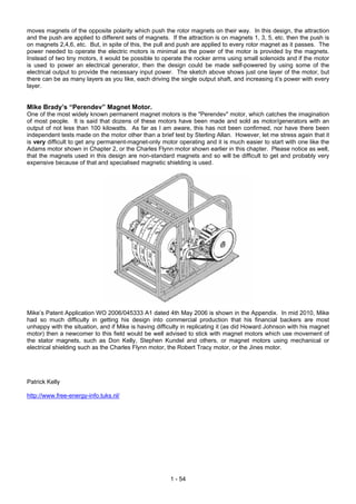 moves magnets of the opposite polarity which push the rotor magnets on their way. In this design, the attraction
and the push are applied to different sets of magnets. If the attraction is on magnets 1, 3, 5, etc. then the push is
on magnets 2,4,6, etc. But, in spite of this, the pull and push are applied to every rotor magnet as it passes. The
power needed to operate the electric motors is minimal as the power of the motor is provided by the magnets.
Instead of two tiny motors, it would be possible to operate the rocker arms using small solenoids and if the motor
is used to power an electrical generator, then the design could be made self-powered by using some of the
electrical output to provide the necessary input power. The sketch above shows just one layer of the motor, but
there can be as many layers as you like, each driving the single output shaft, and increasing it’s power with every
layer.
Mike Brady’s “Perendev” Magnet Motor.
One of the most widely known permanent magnet motors is the "Perendev" motor, which catches the imagination
of most people. It is said that dozens of these motors have been made and sold as motor/generators with an
output of not less than 100 kilowatts. As far as I am aware, this has not been confirmed, nor have there been
independent tests made on the motor other than a brief test by Sterling Allan. However, let me stress again that it
is very difficult to get any permanent-magnet-only motor operating and it is much easier to start with one like the
Adams motor shown in Chapter 2, or the Charles Flynn motor shown earlier in this chapter. Please notice as well,
that the magnets used in this design are non-standard magnets and so will be difficult to get and probably very
expensive because of that and specialised magnetic shielding is used.
Mike’s Patent Application WO 2006/045333 A1 dated 4th May 2006 is shown in the Appendix. In mid 2010, Mike
had so much difficulty in getting his design into commercial production that his financial backers are most
unhappy with the situation, and if Mike is having difficulty in replicating it (as did Howard Johnson with his magnet
motor) then a newcomer to this field would be well advised to stick with magnet motors which use movement of
the stator magnets, such as Don Kelly, Stephen Kundel and others, or magnet motors using mechanical or
electrical shielding such as the Charles Flynn motor, the Robert Tracy motor, or the Jines motor.
Patrick Kelly
http://www.free-energy-info.tuks.nl/
1 - 54
 