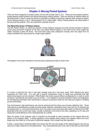 A Practical Guide to Free-Energy Devices Author: Patrick J. Kelly
Chapter 2: Moving Pulsed Systems
There are three categories of pulsed system and we will consider each in turn. These are drive-pulsed systems,
energy-tapping pulsed systems and gravity free-energy pulsing systems. Here we will look at systems where an
electrical pulse is used to cause the device to operate by creating a temporary magnetic field caused by electric
current flowing through a coil or “electromagnet” as it is often called. Many of these systems are rather subtle in
the way that they operate. One very well-known example of this is
The Motor/Generator of Robert Adams.
The late Robert Adams, an electrical engineer of New Zealand designed and built several varieties of electric
motor using permanent magnets on the rotor and pulsed electromagnets on the frame of the motor (called the
"stator" because it does not move). He found that if they were configured correctly, then the output from his
motors exceeded their input power by a large margin (800%).
The diagram of his motor intended to show the basic operating principle is shown here:
If a motor is built like this, then it will most certainly work but it will never reach 100% efficiency let alone
exceeding the 100% mark. It is only with a specific configuration which is hardly ever publicised that high
performance figures can be achieved. While Robert has shown several different configurations, in order to avoid
confusion I will describe and explain just one of them. I am indebted to several of Robert's friends and colleagues
for the following information and I should like to express my thanks to them for their help and support in bringing
you this information.
First and foremost, high performance can only be achieved with the clever use of power collection coils. These
coils need to be positioned accurately and their power collection restricted to just a very short arc of operation by
connecting them to, and disconnecting them from, the output circuit at just the right instant so that the back EMF
generated when the current draw stops, actually contributes to the drive of the rotor, speeding it on it's way and
raising the overall efficiency of the motor/generator as a whole.
Next, the shape of the magnets used is important as the length to width proportion of the magnet alters the
pattern of it's magnetic fields. In direct opposition to the diagram shown above, the magnets need to be much
longer than their width (or in the case of cylindrical magnets, much longer than their diameter).
Further, a good deal of experimentation has shown that the size and shape of the electromagnets and pick-up
coils has a major influence on the performance. The cross-sectional area of the core of the pick-up coils should
2 - 1
 