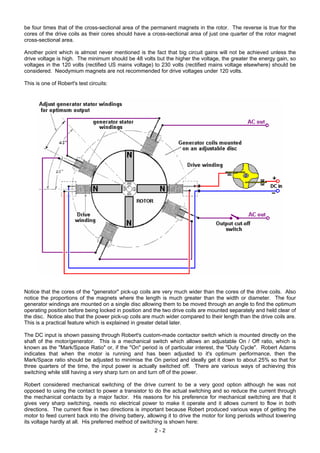 be four times that of the cross-sectional area of the permanent magnets in the rotor. The reverse is true for the
cores of the drive coils as their cores should have a cross-sectional area of just one quarter of the rotor magnet
cross-sectional area.
Another point which is almost never mentioned is the fact that big circuit gains will not be achieved unless the
drive voltage is high. The minimum should be 48 volts but the higher the voltage, the greater the energy gain, so
voltages in the 120 volts (rectified US mains voltage) to 230 volts (rectified mains voltage elsewhere) should be
considered. Neodymium magnets are not recommended for drive voltages under 120 volts.
This is one of Robert's test circuits:
Notice that the cores of the "generator" pick-up coils are very much wider than the cores of the drive coils. Also
notice the proportions of the magnets where the length is much greater than the width or diameter. The four
generator windings are mounted on a single disc allowing them to be moved through an angle to find the optimum
operating position before being locked in position and the two drive coils are mounted separately and held clear of
the disc. Notice also that the power pick-up coils are much wider compared to their length than the drive coils are.
This is a practical feature which is explained in greater detail later.
The DC input is shown passing through Robert's custom-made contactor switch which is mounted directly on the
shaft of the motor/generator. This is a mechanical switch which allows an adjustable On / Off ratio, which is
known as the "Mark/Space Ratio" or, if the "On" period is of particular interest, the "Duty Cycle". Robert Adams
indicates that when the motor is running and has been adjusted to it's optimum performance, then the
Mark/Space ratio should be adjusted to minimise the On period and ideally get it down to about 25% so that for
three quarters of the time, the input power is actually switched off. There are various ways of achieving this
switching while still having a very sharp turn on and turn off of the power.
Robert considered mechanical switching of the drive current to be a very good option although he was not
opposed to using the contact to power a transistor to do the actual switching and so reduce the current through
the mechanical contacts by a major factor. His reasons for his preference for mechanical switching are that it
gives very sharp switching, needs no electrical power to make it operate and it allows current to flow in both
directions. The current flow in two directions is important because Robert produced various ways of getting the
motor to feed current back into the driving battery, allowing it to drive the motor for long periods without lowering
its voltage hardly at all. His preferred method of switching is shown here:
2 - 2
 