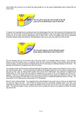 same length, the current is on for about the same length as it is off, giving a Mark/Space ratio of about 50% as
shown here:
If, instead, the moveable brush is positioned near the outside edge of the disc, then because of the tapering of the
copper arm, the On path is shorter and the non-conducting Off path is very much longer, being about three times
as long as the On path, giving a Mark/Space ratio of about 25%. As the moveable brush can be positioned
anywhere between these two extremes, the Mark/Space ratio can be set to any value from 25% to 50%.
The two brushes can be on the same side of the drive shaft or on opposite sides as shown. One important
feature is that the brushes touch in a position where the disc surface is always moving directly away from the
brush mounting, causing any drag to be directly along the arm and giving no sideways loading on the brush. The
diameter of the device is usually one inch (25 mm) or less.
You will also notice that the output is switched although the diagram does not give any indication of how or when
that switching takes place. You will notice that the diagram has angles marked on it for the optimum positioning of
the pick-up coils, well, an Adams Motor builder with a forum ID of "Maimariati" who achieved a Coefficient Of
Performance of 1,223, found that the optimum switching for his motor is On at 42 degrees and Off at 44.7
degrees. That tiny 2.7 degree part of the rotor turn gives a substantial power output and cutting the output current
off at that point causes the back EMF of the coils to give the rotor a substantial additional boost on its way. His
input power is 27.6 watts and the output power is 33.78 kilowatts
Now for some practical details. It is suggested that a good length for the power pick-up coils can be determined
by using the “paper clip test”. This is done by taking one of the permanent magnets used in the rotor, and
measuring the distance at which that magnet just begins to lift one end of a 32 mm (1.25 inch) paper clip off the
table. The optimum length of each coil from end to end is exactly the same as the distance at which the paper
clip starts to lift.
2 - 4
 