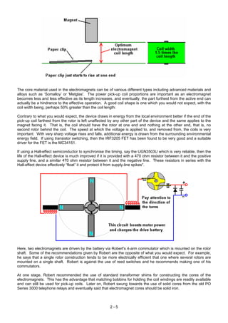 The core material used in the electromagnets can be of various different types including advanced materials and
alloys such as ‘Somalloy’ or 'Metglas'. The power pick-up coil proportions are important as an electromagnet
becomes less and less effective as its length increases, and eventually, the part furthest from the active end can
actually be a hindrance to the effective operation. A good coil shape is one which you would not expect, with the
coil width being, perhaps 50% greater than the coil length:
Contrary to what you would expect, the device draws in energy from the local environment better if the end of the
pick-up coil farthest from the rotor is left unaffected by any other part of the device and the same applies to the
magnet facing it. That is, the coil should have the rotor at one end and nothing at the other end, that is, no
second rotor behind the coil. The speed at which the voltage is applied to, and removed from, the coils is very
important. With very sharp voltage rises and falls, additional energy is drawn from the surrounding environmental
energy field. If using transistor switching, then the IRF3205 FET has been found to be very good and a suitable
driver for the FET is the MC34151.
If using a Hall-effect semiconductor to synchronise the timing, say the UGN3503U which is very reliable, then the
life of the Hall-effect device is much improved if it is provided with a 470 ohm resistor between it and the positive
supply line, and a similar 470 ohm resistor between it and the negative line. These resistors in series with the
Hall-effect device effectively “float” it and protect it from supply-line spikes".
Here, two electromagnets are driven by the battery via Robert's 4-arm commutator which is mounted on the rotor
shaft. Some of the recommendations given by Robert are the opposite of what you would expect. For example,
he says that a single rotor construction tends to be more electrically efficient that one where several rotors are
mounted on a single shaft. Robert is against the use of reed switches and he recommends making one of his
commutators.
At one stage, Robert recommended the use of standard transformer shims for constructing the cores of the
electromagnets. This has the advantage that matching bobbins for holding the coil windings are readily available
and can still be used for pick-up coils. Later on, Robert swung towards the use of solid cores from the old PO
Series 3000 telephone relays and eventually said that electromagnet cores should be solid iron.
2 - 5
 