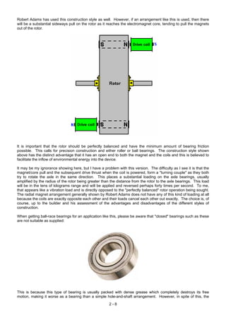 Robert Adams has used this construction style as well. However, if an arrangement like this is used, then there
will be a substantial sideways pull on the rotor as it reaches the electromagnet core, tending to pull the magnets
out of the rotor.
It is important that the rotor should be perfectly balanced and have the minimum amount of bearing friction
possible. This calls for precision construction and either roller or ball bearings. The construction style shown
above has the distinct advantage that it has an open end to both the magnet and the coils and this is believed to
facilitate the inflow of environmental energy into the device.
It may be my ignorance showing here, but I have a problem with this version. The difficulty as I see it is that the
magnet/core pull and the subsequent drive thrust when the coil is powered, form a "turning couple" as they both
try to rotate the axle in the same direction. This places a substantial loading on the axle bearings, usually
amplified by the radius of the rotor being greater than the distance from the rotor to the axle bearings. This load
will be in the tens of kilograms range and will be applied and reversed perhaps forty times per second. To me,
that appears like a vibration load and is directly opposed to the "perfectly balanced" rotor operation being sought.
The radial magnet arrangement generally shown by Robert Adams does not have any of this kind of loading at all
because the coils are exactly opposite each other and their loads cancel each other out exactly. The choice is, of
course, up to the builder and his assessment of the advantages and disadvantages of the different styles of
construction.
When getting ball-race bearings for an application like this, please be aware that "closed" bearings such as these
are not suitable as supplied:
This is because this type of bearing is usually packed with dense grease which completely destroys its free
motion, making it worse as a bearing than a simple hole-and-shaft arrangement. However, in spite of this, the
2 - 8
 