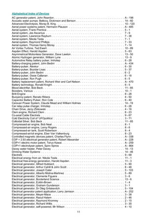 11
Alphabetical Index of Devices
AC generator patent, John Reardon . . . . . . . . . . . . . . . . . . . . . . . . . . . . . . . . . . . . . . A - 196
Acoustic water pumps: Bellocq, Dickinson and Benson . . . . . . . . . . . . . . . . . . . . . . . . . . 14 - 60
Advanced Electrolysis, Moray B. King . . . . . . . . . . . . . . . . . . . . . . . . . . . . . . . . . . . . . 10 - 120
Aerial power systems patent, Hermann Plauson . . . . . . . . . . . . . . . . . . . . . . . . . . . . . . A - 485
Aerial system, Frank Prentice . . . . . . . . . . . . . . . . . . . . . . . . . . . . . . . . . . . . . . . . . . 5 - 1
Aerial system, Jes Ascanius . . . . . . . . . . . . . . . . . . . . . . . . . . . . . . . . . . . 7 - 9
Aerial system, Lawrence Rayburn . . . . . . . . . . . . . . . . . . . . . . . . . . . . . . . . . . . . . . 7 - 38
Aerial system, Nikola Tesla . . . . . . . . . . . . . . . . . . . . . . . . . . . . . . . . . . . . . . . . . . . 7 - 1
Aerial system, Raymond Phillips . . . . . . . . . . . . . . . . . . . . . . . . . . . . . . . . . . . . . . . . 7 - 33
Aerial system, Thomas Henry Moray . . . . . . . . . . . . . . . . . . . . . . . . . . . . . . . . . . . . . 7 - 14
Air Vortex Turbine, Ted Ewert. . . . . . . . . . . . . . . . . . . . . . . . . . . . . . . . . . . . . . . . . . 10 - 89
Aspden Effect, Harold Aspden . . . . . . . . . . . . . . . . . . . . . . . . . . . . . . . . . . . . . . . . . 5 - 63
Asymmetrical Motionless Generator, Dave Lawton . . . . . . . . . . . . . . . . . . . . . . . . . . . . . 13 - 50
Atomic Hydrogen generator, William Lyne . . . . . . . . . . . . . . . . . . . . . . . . . . . . . . . . . . 13 - 9
Automotive Relay battery pulser, Imhotep . . . . . . . . . . . . . . . . . . . . . . . . . . . . . . . . . . 6 - 28
Battery-charging patent, John Bedini . . . . . . . . . . . . . . . . . . . . . . . . . . . . . . . . . . . . . A - 434
Battery-pulser, Alexkor . . . . . . . . . . . . . . . . . . . . . . . . . . . . . . . . . . . . . . . . . . . . . . 6 - 30
Battery-pulser, Bozidar Lisac . . . . . . . . . . . . . . . . . . . . . . . . . . . . . . . . . . . . . . . . . . 5 - 37
Battery-pulser, John Bedini . . . . . . . . . . . . . . . . . . . . . . . . . . . . . . . . . . . . . . . . . . . 6 - 2
Battery-pulser, Ossie Callanan . . . . . . . . . . . . . . . . . . . . . . . . . . . . . . . . . . . . . . . . . 6 - 18
Battery-pulser, Ron Pugh . . . . . . . . . . . . . . . . . . . . . . . . . . . . . . . . . . . . . . . . . . . . 6 - 5
Battery replacement patent, Richard Weir and Carl Nelson. . . . . . . . . . . . . . . . . . . . . . . . A - 470
Battery technology, Ronald Knight . . . . . . . . . . . . . . . . . . . . . . . . . . . . . . . . . . . . . . . 6 - 5
Blood electrifier, Bob Beck . . . . . . . . . . . . . . . . . . . . . . . . . . . . . . . . . . . . . . . . . . . . 11 - 85
Boosters, Various . . . . . . . . . . . . . . . . . . . . . . . . . . . . . . . . . . . . . . . . . . . . . . . . . 10 - 1
Britt Engine . . . . . . . . . . . . . . . . . . . . . . . . . . . . . . . . . . . . . . . . . . . . . . . . . . . . . 8 - 28
Buoyancy patent, Renato Ribera . . . . . . . . . . . . . . . . . . . . . . . . . . . . . . . . . . . . . . . 4 - 50
Capacitor Battery Pulser, Ron Cole . . . . . . . . . . . . . . . . . . . . . . . . . . . . . . . . . . . . . . 6 - 40
Caravan Power System, Claude Mead and William Holmes . . . . . . . . . . . . . . . . . . . . . . . 14 - 19
Car relay pulse charger, Imhotep. . . . . . . . . . . . . . . . . . . . . . . . . . . . . . . . . . . . . . . . 6 - 28
Chain Drive, Jerzy Zbikowski . . . . . . . . . . . . . . . . . . . . . . . . . . . . . . . . . . . . . . . . . . 4 - 16
Clem engine, Richard Clem . . . . . . . . . . . . . . . . . . . . . . . . . . . . . . . . . . . . . . . . . . . 8 - 23
Co-axial Cable Electrets . . . . . . . . . . . . . . . . . . . . . . . . . . . . . . . . . . . . . . . . . . . . . 9 - 67
Cold Electricity Coil of ‘UFOpolitics’ . . . . . . . . . . . . . . . . . . . . . . . . . . . . . . . . . . . . . . 3 - 71
Colloidal Silver, Bob Beck . . . . . . . . . . . . . . . . . . . . . . . . . . . . . . . . . . . . . . . . . . . . 11 - 85
Compressed-air engine, Bob Neal . . . . . . . . . . . . . . . . . . . . . . . . . . . . . . . . . . . . . . . 8 - 1
Compressed-air engine, Leroy Rogers . . . . . . . . . . . . . . . . . . . . . . . . . . . . . . . . . . . . 8 - 6
Compressed-air tank, Scott Robertson . . . . . . . . . . . . . . . . . . . . . . . . . . . . . . . . . . . . 8 - 4
Compressed-air/oil engine, Eber Van Valkenburg . . . . . . . . . . . . . . . . . . . . . . . . . . . . . 8 - 23
Controlled magnetic devices patent, Charles Flynn. . . . . . . . . . . . . . . . . . . . . . . . . . . . . A - 338
COP = 2.93 electrical generator patent, Robert Alexander . . . . . . . . . . . . . . . . . . . . . . . . A - 228
COP>1 electric motor patent, Teruo Kawai. . . . . . . . . . . . . . . . . . . . . . . . . . . . . . . . . . A - 259
COP>1 electrolyser patent, Spiro Spiros . . . . . . . . . . . . . . . . . . . . . . . . . . . . . . . . . . . A - 864
Davey water heater, Peter Davey . . . . . . . . . . . . . . . . . . . . . . . . . . . . . . . . . . . . . . . 14 - 13
Drinking Water Systems . . . . . . . . . . . . . . . . . . . . . . . . . . . . . . . . . . . . . . . . . . . . . 14 - 46
Electrets . . . . . . . . . . . . . . . . . . . . . . . . . . . . . . . . . . . . . . . . . . . . . . . . . . . . . . . 9 - 68
Electrical energy from air, Nikola Tesla . . . . . . . . . . . . . . . . . . . . . . . . . . . . . . . . . . . . 11 - 1
Electrical free-energy generation, Harold Aspden. . . . . . . . . . . . . . . . . . . . . . . . . . . . . . 11 - 3
Electrical generator, Alfred Hubbard . . . . . . . . . . . . . . . . . . . . . . . . . . . . . . . . . . . . . . 5 - 90
Electrical generator, Arthur Cahill & John Scott . . . . . . . . . . . . . . . . . . . . . . . . . . . . . . . 8 - 48
Electrical generator, Joseph Cater . . . . . . . . . . . . . . . . . . . . . . . . . . . . . . . . . . . . . . . 5 - 103
Electrical generator, Alberto Molina-Martinez . . . . . . . . . . . . . . . . . . . . . . . . . . . . . . . . 5 - 89
Electrical generator, Clemente Figuera . . . . . . . . . . . . . . . . . . . . . . . . . . . . . . . . . . . . 3 - 6
Electrical generator, Borderland Science . . . . . . . . . . . . . . . . . . . . . . . . . . . . . . . . . . . 13 - 6
Electrical generator, Ecklin-Brown . . . . . . . . . . . . . . . . . . . . . . . . . . . . . . . . . . . . . . . 1 - 4
Electrical generator, Graham Gunderson . . . . . . . . . . . . . . . . . . . . . . . . . . . . . . . . . . . 3 - 1
Electrical generator, Dr Oleg Gritskevitch. . . . . . . . . . . . . . . . . . . . . . . . . . . . . . . . . . . 5 - 104
Electrical generator patent application, Larry Jamison . . . . . . . . . . . . . . . . . . . . . . . . . . . A - 252
Electrical generator, Meyer-Mace . . . . . . . . . . . . . . . . . . . . . . . . . . . . . . . . . . . . . . . 3 - 38
Electrical generator, Raoul Hatem . . . . . . . . . . . . . . . . . . . . . . . . . . . . . . . . . . . . . . . 2 - 46
Electrical generator, Raymond Kromrey . . . . . . . . . . . . . . . . . . . . . . . . . . . . . . . . . . . 2 - 15
Electrical generator, Richard Willis . . . . . . . . . . . . . . . . . . . . . . . . . . . . . . . . . . . . . . . 3 - 30
Electrical generator, self-powered, Mr Wilson . . . . . . . . . . . . . . . . . . . . . . . . . . . . . . . 4 - 10
 