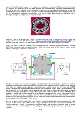 closed or "sealed" bearing is popular as the magnets tend to attract dirt and dust and if the device is not enclosed
in a steel box as is necessary for the high power versions, then having the seal is considered to be an advantage.
The way to deal with the grease packing is to soak the bearing in an isopropyal solvent cleaner to remove the
manufacturer's grease, and then, when it has dried out, lubricate the bearing with two drops of a high quality thin
oil. If it is intended to house the motor/generator in an earthed, sealed steel box then an alternative type of
bearing which might be suitable is an open design like this:
especially if the air is removed from the box. Some constructors prefer to use ceramic bearings which are
supposed to be immune to dirt. One supplier is http://www.bocabearings.com/main1.aspx?p=docs&id=16 but as
with everything else, these choices have to be made by the builder and will be influenced by his opinions.
I'm not sure where it came from, but here is a circuit diagram showing a transistor drive and the return of the back
EMF of the drive coils to the driving power supply. Using this method, about 95% of the drive current can be
returned, lowering the current draw enormously:
The diode feeding the power back to the supply is a Shotky type because of it's high-speed operation. It needs to
be able to handle the peak pulse power and so should be one of the more robust types. What this circuit does not
have is the very important switching on the output coils circuit. Another strange item is the way that the FET
sensor is arranged with two sensors rather than one and with an additional battery. While it must be admitted that
the current draw of the FET gate should be very low, there still does not seem to be much reason to have a
second power supply. One other peculiarity in this diagram is the positioning of the drive coils. With them offset
as shown, it has the effect of them being at an angle relative to the rotor magnets. It is not at all clear if this is an
advanced operating technique or just poor drawing - I am inclined to assume the latter although I have no
evidence for this other than the circuit design and the low quality of the original drawing which had to be improved
considerably to arrive at the diagram shown above.
2 - 9
The coil generator output should be fed into a capacitor before being passed to whatever equipment is to be
powered by the device. This is because the energy is being drawn from the local environment and is not
conventional energy. Storing it in a capacitor converts it to a more normal version of electrical power, a feature
which has also been mentioned by Don Smith and by John Bedini although their devices are quite different in
operation.
 