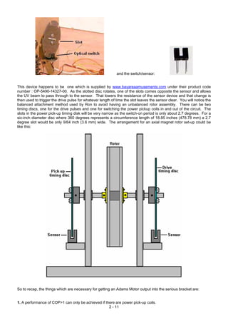and the switch/sensor:
This device happens to be one which is supplied by www.bayareaamusements.com under their product code
number : OP-5490-14327-00. As the slotted disc rotates, one of the slots comes opposite the sensor and allows
the UV beam to pass through to the sensor. That lowers the resistance of the sensor device and that change is
then used to trigger the drive pulse for whatever length of time the slot leaves the sensor clear. You will notice the
balanced attachment method used by Ron to avoid having an unbalanced rotor assembly. There can be two
timing discs, one for the drive pulses and one for switching the power pickup coils in and out of the circuit. The
slots in the power pick-up timing disk will be very narrow as the switch-on period is only about 2.7 degrees. For a
six-inch diameter disc where 360 degrees represents a circumference length of 18.85 inches (478.78 mm) a 2.7
degree slot would be only 9/64 inch (3.6 mm) wide. The arrangement for an axial magnet rotor set-up could be
like this:
So to recap, the things which are necessary for getting an Adams Motor output into the serious bracket are:
2 - 11
1. A performance of COP>1 can only be achieved if there are power pick-up coils.
 