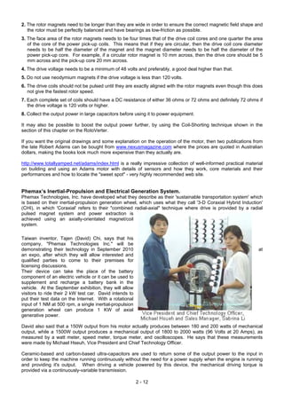 2. The rotor magnets need to be longer than they are wide in order to ensure the correct magnetic field shape and
the rotor must be perfectly balanced and have bearings as low-friction as possible.
3. The face area of the rotor magnets needs to be four times that of the drive coil cores and one quarter the area
of the core of the power pick-up coils. This means that if they are circular, then the drive coil core diameter
needs to be half the diameter of the magnet and the magnet diameter needs to be half the diameter of the
power pick-up core. For example, if a circular rotor magnet is 10 mm across, then the drive core should be 5
mm across and the pick-up core 20 mm across.
4. The drive voltage needs to be a minimum of 48 volts and preferably, a good deal higher than that.
5. Do not use neodymium magnets if the drive voltage is less than 120 volts.
6. The drive coils should not be pulsed until they are exactly aligned with the rotor magnets even though this does
not give the fastest rotor speed.
7. Each complete set of coils should have a DC resistance of either 36 ohms or 72 ohms and definitely 72 ohms if
the drive voltage is 120 volts or higher.
8. Collect the output power in large capacitors before using it to power equipment.
It may also be possible to boost the output power further, by using the Coil-Shorting technique shown in the
section of this chapter on the RotoVerter.
If you want the original drawings and some explanation on the operation of the motor, then two publications from
the late Robert Adams can be bought from www.nexusmagazine.com where the prices are quoted in Australian
dollars, making the books look much more expensive than they actually are.
http://www.totallyamped.net/adams/index.html is a really impressive collection of well-informed practical material
on building and using an Adams motor with details of sensors and how they work, core materials and their
performances and how to locate the "sweet spot" - very highly recommended web site.
Phemax’s Inertial-Propulsion and Electrical Generation System.
Phemax Technologies, Inc. have developed what they describe as their 'sustainable transportation system' which
is based on their inertial-propulsion generation wheel, which uses what they call '3-D Coraxial Hybrid Induction'
(CHI), in which 'Coraxial' refers to their "combined radial-axial" technique where drive is provided by a radial
pulsed magnet system and power extraction is
achieved using an axially-orientated magnet/coil
system.
Taiwan inventor, Tajen (David) Chi, says that his
company, "Phemax Technologies Inc." will be
demonstrating their technology in September 2010 at
an expo, after which they will allow interested and
qualified parties to come to their premises for
licensing discussions.
Their device can take the place of the battery
component of an electric vehicle or it can be used to
supplement and recharge a battery bank in the
vehicle. At the September exhibition, they will allow
visitors to ride their 2 kW test car. David intends to
put their test data on the Internet. With a rotational
input of 1 NM at 500 rpm, a single inertial-propulsion
generation wheel can produce 1 KW of axial
generative power.
David also said that a 150W output from his motor actually produces between 180 and 200 watts of mechanical
output, while a 1500W output produces a mechanical output of 1800 to 2000 watts (96 Volts at 20 Amps), as
measured by a watt meter, speed meter, torque meter, and oscilloscopes. He says that these measurements
were made by Michael Hseuh, Vice President and Chief Technology Officer.
Ceramic-based and carbon-based ultra-capacitors are used to return some of the output power to the input in
order to keep the machine running continuously without the need for a power supply when the engine is running
and providing it's output. When driving a vehicle powered by this device, the mechanical driving torque is
provided via a continuously-variable transmission.
2 - 12
 