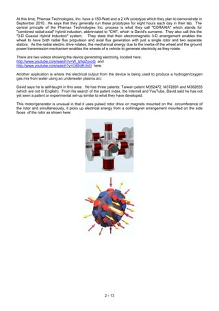 At this time, Phemax Technologies, Inc. have a 150-Watt and a 2 kW prototype which they plan to demonstrate in
September 2010. He says that they generally run these prototypes for eight hours each day in their lab. The
central principle of the Phemax Technologies Inc. process is what they call "CORAXIA" which stands for
"combined radial-axial" hybrid induction, abbreviated to "CHI", which is David's surname. They also call this the
"3-D Coaxial Hybrid Induction" system. They state that their electromagnetic 3-D arrangement enables the
wheel to have both radial flux propulsion and axial flux generation with just a single rotor and two separate
stators. As the radial electric drive rotates, the mechanical energy due to the inertia of the wheel and the ground
power transmission mechanism enables the wheels of a vehicle to generate electricity as they rotate.
There are two videos showing the device generating electricity, located here:
http://www.youtube.com/watch?v=W_lzhpZxxcQ and
http://www.youtube.com/watch?v=O8frdR-fnO here.
Another application is where the electrical output from the device is being used to produce a hydrogen/oxygen
gas mix from water using an underwater plasma arc:
David says he is self-taught in this area. He has three patents: Taiwan patent M352472, M372891 and M382655
(which are not in English). From his search of the patent index, the Internet and YouTube, David said he has not
yet seen a patent or experimental set-up similar to what they have developed.
This motor/generator is unusual in that it uses pulsed rotor drive on magnets mounted on the circumference of
the rotor and simultaneously, it picks up electrical energy from a coil/magnet arrangement mounted on the side
faces of the rotor as shown here:
2 - 13
 