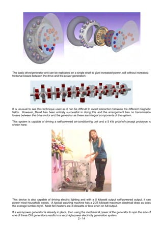 The basic drive/generator unit can be replicated on a single shaft to give increased power, still without increased
frictional losses between the drive and the power generation:
It is unusual to see this technique used as it can be difficult to avoid interaction between the different magnetic
fields. However, David has been entirely successful in doing this and the arrangement has no transmission
losses between the drive motor and the generator as these are integral components of the system.
This system is capable of driving a self-powered air-conditioning unit and a 5 kW proof-of-concept prototype is
shown here:
This device is also capable of driving electric lighting and with a 5 kilowatt output self-powered output, it can
power most household needs. A typical washing machine has a 2.25 kilowatt maximum electrical draw as does
the average tumble-dryer. Most fan-heaters are 3 kilowatts or less when on full output.
2 - 14
If a wind-power generator is already in place, then using the mechanical power of the generator to spin the axle of
one of these CHI generators results in a very high-power electricity generation system.
 