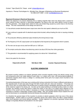 2 - 15
Contact: Tajen (David) Chi, Taiwan email: chitajen@gmail.com
Inquiries to: Phemax Technologies Inc., Michelle Chen, Manager of Marketing and Business Development.
Tel: 886-2-2371-5622 e-mail: michelle@phemax.com
Raymond Kromrey’s Electrical Generator.
Where the objective is to produce electricity from a rotating magnetic field, there has always been a search for
some method of either reducing, or eliminating altogether, the drag on the rotor when electric current is drawn
from the generator. One design which claims to have very limited drag caused by current draw is the Kromrey
design. The main characteristics of this design are said to be:
1. It has almost constant electrical power output even when the rotor speed is altered by as much as 35%.
2. It can continue to operate with it's electrical output short-circuited, without heating the rotor or causing a braking
effect.
3. The production efficiency (electrical output divided by the driving force) is high.
4. The frequency of it's AC output power can be adjusted to that required by the equipment which it powers.
5. The rotor can be spun at any rate from 800 rpm to 1,600 rpm.
6. The simple construction allows manufacturing costs to be about 30% less than other generators.
7. This generator is recommended for supplying power at or above the 1 kilowatt level.
Here is the patent for this device:
Patent US 3,374,376 19th March 1968 Inventor: Raymond Kromrey
ELECTRIC GENERATOR
My present invention relates to an electric generator which converts magnetic energy into electric energy using
two components which can rotate relative to each other, i.e. a stator and a rotor, one having electromagnets or
permanent magnets which induce a voltage in a winding which forms part of an output circuit mounted on the
other component.
Conventional generators of this type use a winding which whose conductors form loops in different axial planes so
that opposite parts of each loop pass through the field of each pole pair, twice per revolution. If the loops are
open circuit, then no current flows in the winding and no reaction torque is developed, leaving the rotor free to turn
at the maximum speed of its driving unit. As soon as the output winding is connected across a load or is short-
circuited, the resulting current flow tends to retard the motion of the rotor to an extent which depends on the
intensity of the current and this makes it necessary to include compensating speed-regulating devices if it is
necessary to maintain a reasonably constant output voltage. Also, the variable reaction torque subjects the rotor
and its transmission to considerable mechanical stresses and possible damage.
It is therefore the general object of this invention to provide an electric generator which has none of the above
disadvantages. Another object is to provide a generator whose rotor speed varies very little in speed between
open circuit operation and current delivery operation. Another objective is to provide a generator whose output
voltage is not greatly affected by fluctuations in its rotor speed.
 